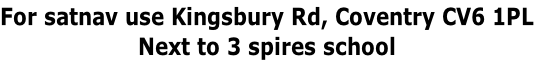For satnav use Kingsbury Rd, Coventry CV6 1PL
Next to 3 spires school
